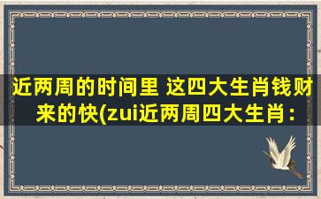 近两周的时间里 这四大生肖钱财来的快(zui近两周四大生肖：钱财来的速度惊人！)